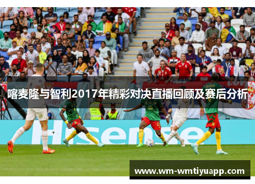 喀麦隆与智利2017年精彩对决直播回顾及赛后分析