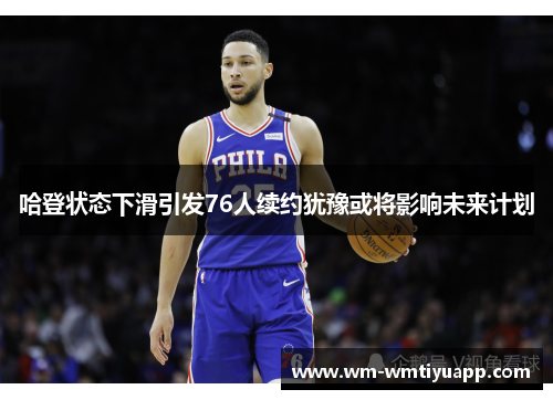 哈登状态下滑引发76人续约犹豫或将影响未来计划